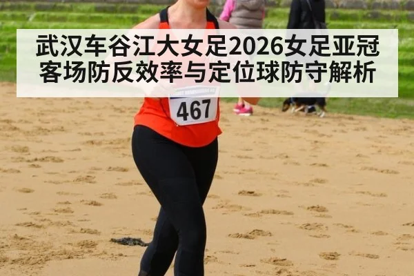 武汉车谷江大女足2026女足亚冠客场防反效率与定位球防守解析
