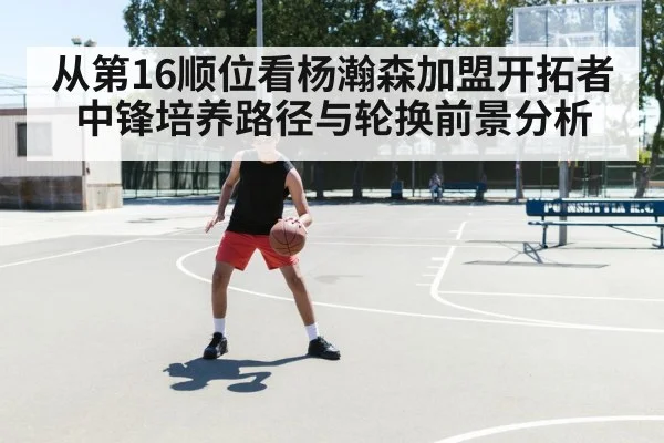 从第16顺位看杨瀚森加盟开拓者 中锋培养路径与轮换前景分析